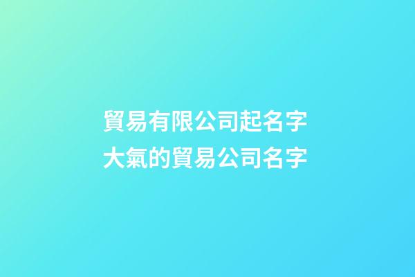 貿易有限公司起名字 大氣的貿易公司名字-第1張-公司起名-玄機派